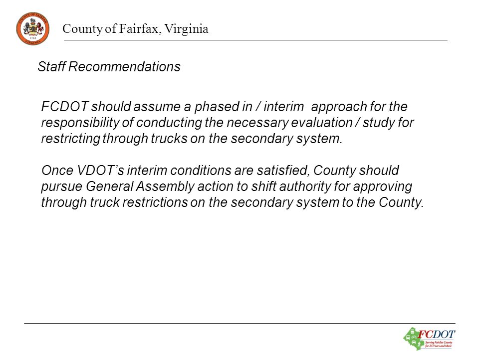 County of Fairfax, Virginia Staff Recommendations FCDOT should assume a phased in / interim approach for the responsibility of conducting the necessary evaluation / study for restricting through trucks on the secondary system.