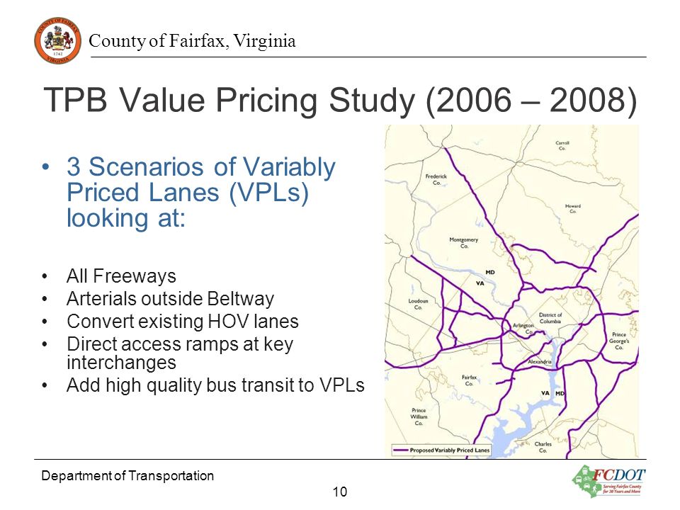 County of Fairfax, Virginia Department of Transportation 10 TPB Value Pricing Study (2006 – 2008) 3 Scenarios of Variably Priced Lanes (VPLs) looking at: All Freeways Arterials outside Beltway Convert existing HOV lanes Direct access ramps at key interchanges Add high quality bus transit to VPLs