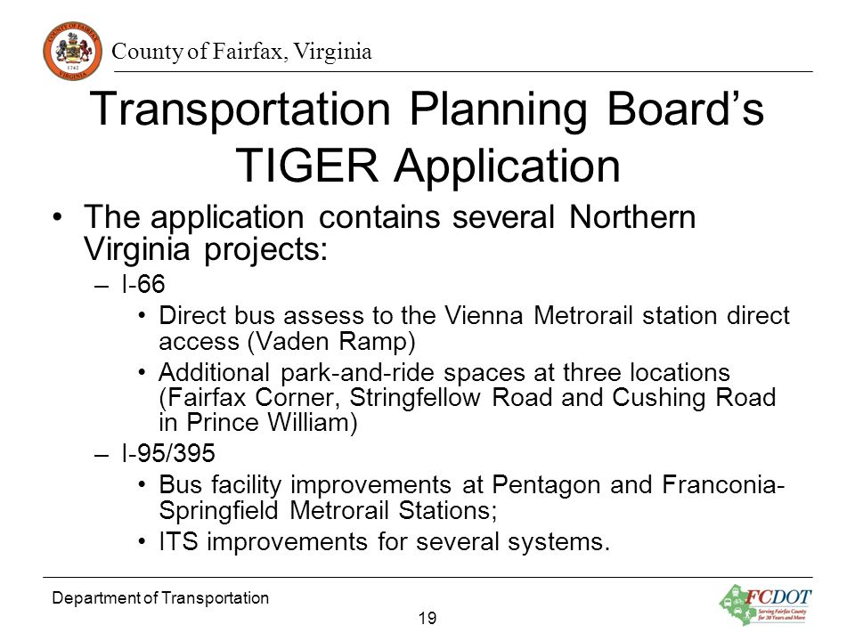 County of Fairfax, Virginia Department of Transportation 19 Transportation Planning Boards TIGER Application The application contains several Northern Virginia projects: –I-66 Direct bus assess to the Vienna Metrorail station direct access (Vaden Ramp) Additional park-and-ride spaces at three locations (Fairfax Corner, Stringfellow Road and Cushing Road in Prince William) –I-95/395 Bus facility improvements at Pentagon and Franconia- Springfield Metrorail Stations; ITS improvements for several systems.
