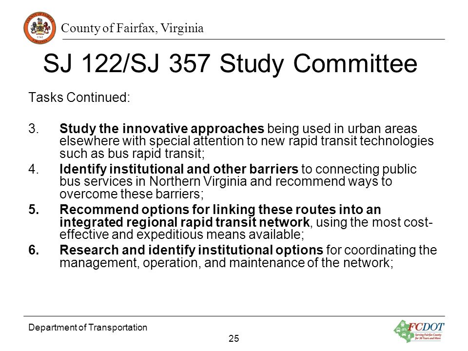 County of Fairfax, Virginia Department of Transportation 25 SJ 122/SJ 357 Study Committee Tasks Continued: 3.Study the innovative approaches being used in urban areas elsewhere with special attention to new rapid transit technologies such as bus rapid transit; 4.Identify institutional and other barriers to connecting public bus services in Northern Virginia and recommend ways to overcome these barriers; 5.Recommend options for linking these routes into an integrated regional rapid transit network, using the most cost- effective and expeditious means available; 6.Research and identify institutional options for coordinating the management, operation, and maintenance of the network;