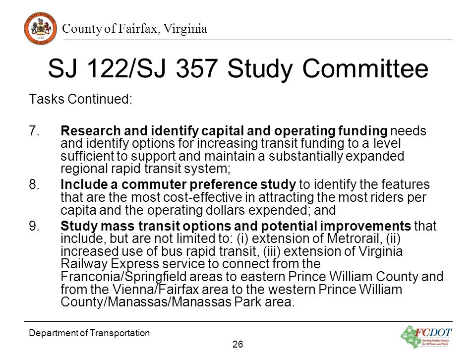 County of Fairfax, Virginia Department of Transportation 26 SJ 122/SJ 357 Study Committee Tasks Continued: 7.Research and identify capital and operating funding needs and identify options for increasing transit funding to a level sufficient to support and maintain a substantially expanded regional rapid transit system; 8.Include a commuter preference study to identify the features that are the most cost-effective in attracting the most riders per capita and the operating dollars expended; and 9.Study mass transit options and potential improvements that include, but are not limited to: (i) extension of Metrorail, (ii) increased use of bus rapid transit, (iii) extension of Virginia Railway Express service to connect from the Franconia/Springfield areas to eastern Prince William County and from the Vienna/Fairfax area to the western Prince William County/Manassas/Manassas Park area.