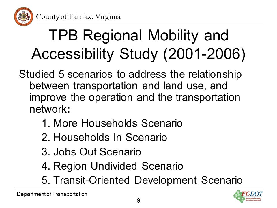 County of Fairfax, Virginia Department of Transportation 9 TPB Regional Mobility and Accessibility Study ( ) Studied 5 scenarios to address the relationship between transportation and land use, and improve the operation and the transportation network: 1.