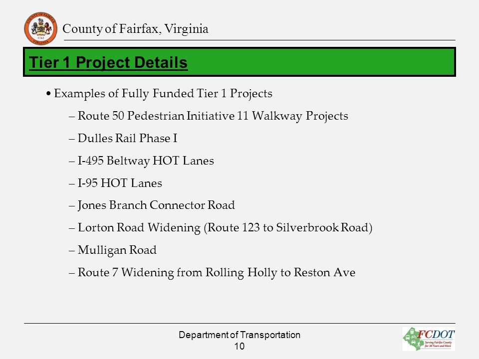 County of Fairfax, Virginia Examples of Fully Funded Tier 1 Projects –Route 50 Pedestrian Initiative 11 Walkway Projects –Dulles Rail Phase I –I-495 Beltway HOT Lanes –I-95 HOT Lanes –Jones Branch Connector Road –Lorton Road Widening (Route 123 to Silverbrook Road) –Mulligan Road –Route 7 Widening from Rolling Holly to Reston Ave Department of Transportation 10 Tier 1 Project Details