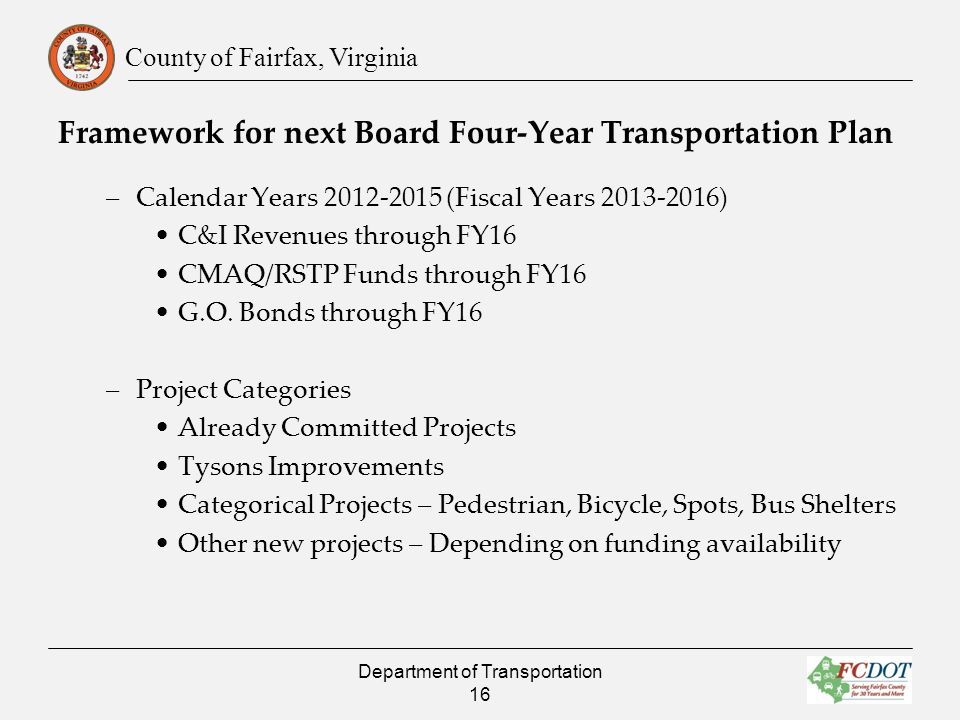 County of Fairfax, Virginia Framework for next Board Four-Year Transportation Plan –Calendar Years (Fiscal Years ) C&I Revenues through FY16 CMAQ/RSTP Funds through FY16 G.O.