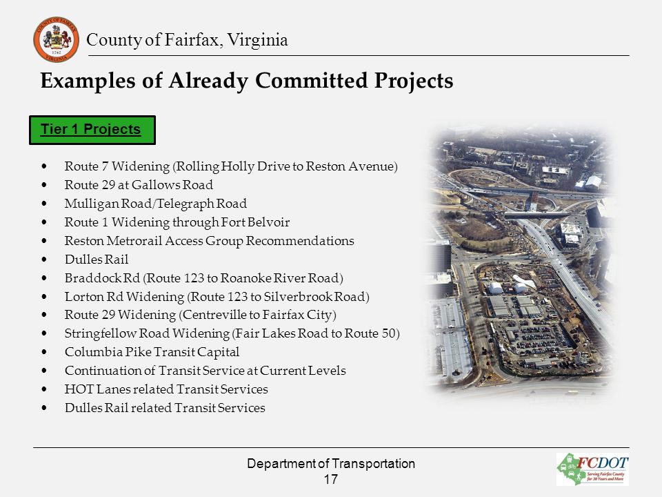 County of Fairfax, Virginia Examples of Already Committed Projects Tier 1 Projects Route 7 Widening (Rolling Holly Drive to Reston Avenue) Route 29 at Gallows Road Mulligan Road/Telegraph Road Route 1 Widening through Fort Belvoir Reston Metrorail Access Group Recommendations Dulles Rail Braddock Rd (Route 123 to Roanoke River Road) Lorton Rd Widening (Route 123 to Silverbrook Road) Route 29 Widening (Centreville to Fairfax City) Stringfellow Road Widening (Fair Lakes Road to Route 50) Columbia Pike Transit Capital Continuation of Transit Service at Current Levels HOT Lanes related Transit Services Dulles Rail related Transit Services Department of Transportation 17