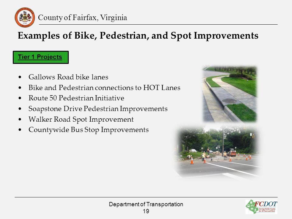County of Fairfax, Virginia Examples of Bike, Pedestrian, and Spot Improvements Tier 1 Projects Gallows Road bike lanes Bike and Pedestrian connections to HOT Lanes Route 50 Pedestrian Initiative Soapstone Drive Pedestrian Improvements Walker Road Spot Improvement Countywide Bus Stop Improvements Department of Transportation 19