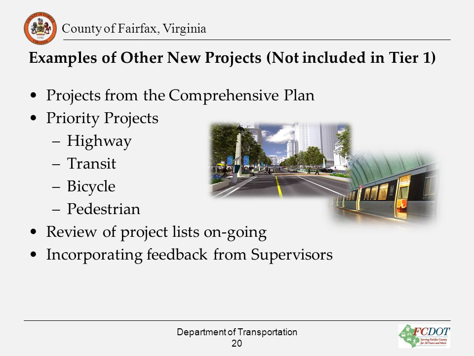 County of Fairfax, Virginia Projects from the Comprehensive Plan Priority Projects –Highway –Transit –Bicycle –Pedestrian Review of project lists on-going Incorporating feedback from Supervisors Examples of Other New Projects (Not included in Tier 1) Department of Transportation 20