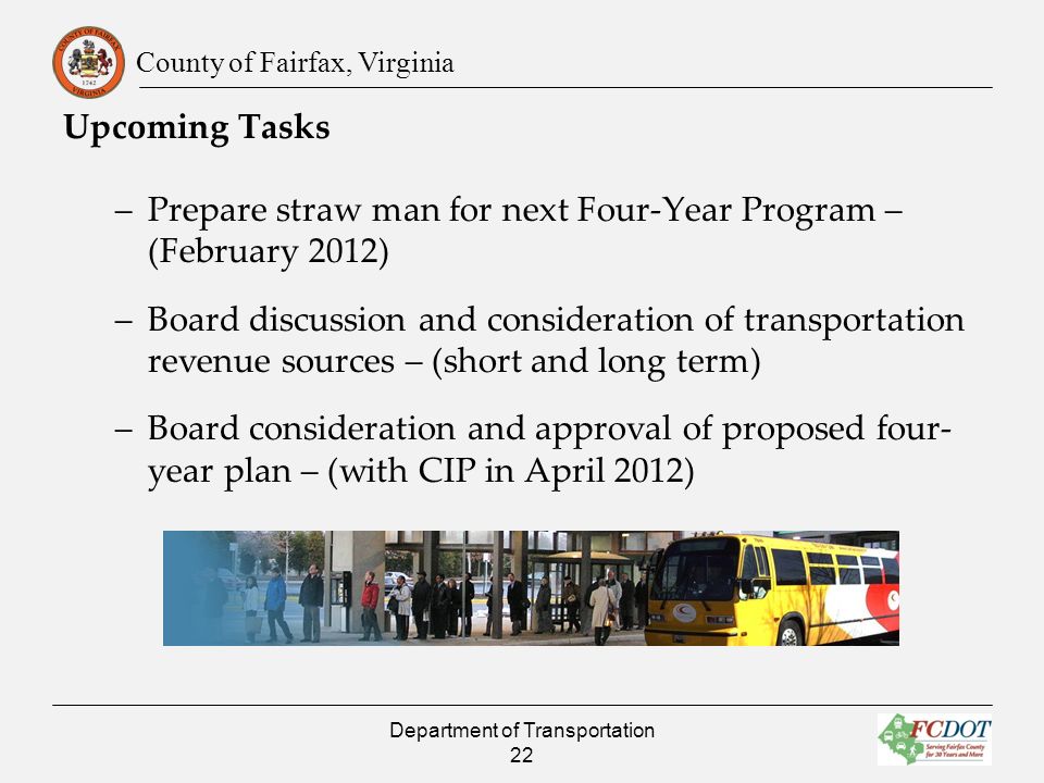 County of Fairfax, Virginia Upcoming Tasks –Prepare straw man for next Four-Year Program – (February 2012) –Board discussion and consideration of transportation revenue sources – (short and long term) –Board consideration and approval of proposed four- year plan – (with CIP in April 2012) Department of Transportation 22