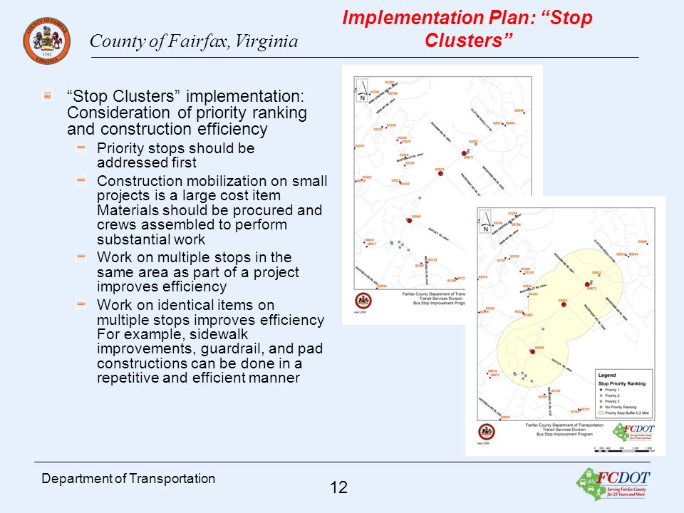 County of Fairfax, Virginia 12 Department of Transportation Implementation Plan: Stop Clusters Stop Clusters implementation: Consideration of priority ranking and construction efficiency Priority stops should be addressed first Construction mobilization on small projects is a large cost item Materials should be procured and crews assembled to perform substantial work Work on multiple stops in the same area as part of a project improves efficiency Work on identical items on multiple stops improves efficiency For example, sidewalk improvements, guardrail, and pad constructions can be done in a repetitive and efficient manner