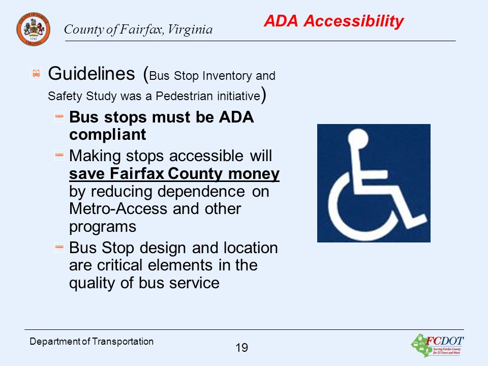 County of Fairfax, Virginia 19 Department of Transportation ADA Accessibility Guidelines ( Bus Stop Inventory and Safety Study was a Pedestrian initiative ) Bus stops must be ADA compliant Making stops accessible will save Fairfax County money by reducing dependence on Metro-Access and other programs Bus Stop design and location are critical elements in the quality of bus service