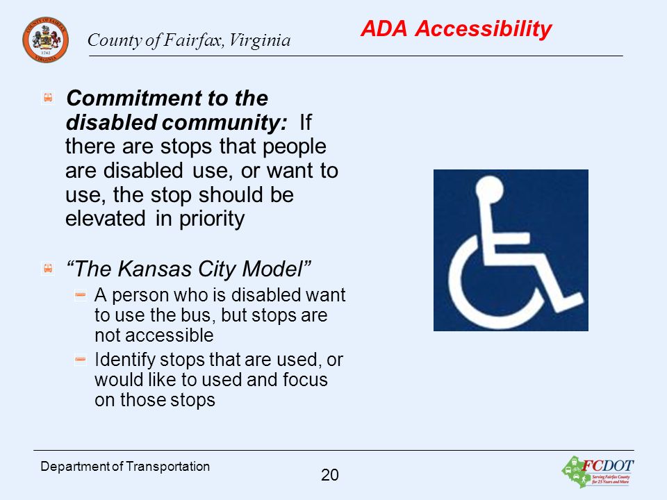 County of Fairfax, Virginia 20 Department of Transportation ADA Accessibility Commitment to the disabled community: If there are stops that people are disabled use, or want to use, the stop should be elevated in priority The Kansas City Model A person who is disabled want to use the bus, but stops are not accessible Identify stops that are used, or would like to used and focus on those stops