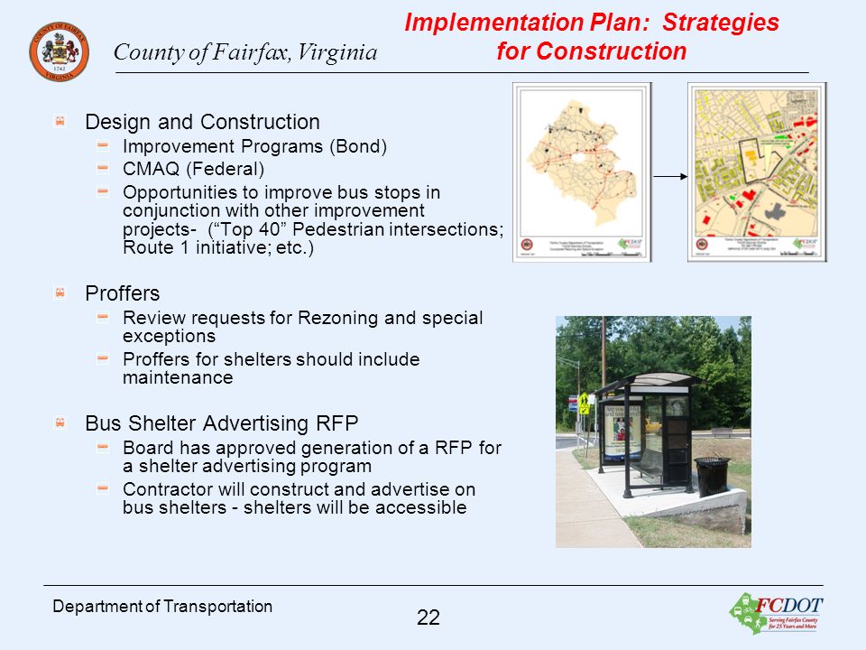 County of Fairfax, Virginia 22 Department of Transportation Implementation Plan: Strategies for Construction Design and Construction Improvement Programs (Bond) CMAQ (Federal) Opportunities to improve bus stops in conjunction with other improvement projects- (Top 40 Pedestrian intersections; Route 1 initiative; etc.) Proffers Review requests for Rezoning and special exceptions Proffers for shelters should include maintenance Bus Shelter Advertising RFP Board has approved generation of a RFP for a shelter advertising program Contractor will construct and advertise on bus shelters - shelters will be accessible