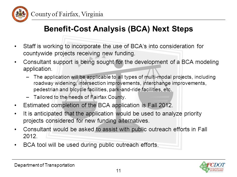 County of Fairfax, Virginia Benefit-Cost Analysis (BCA) Next Steps Department of Transportation 11 Staff is working to incorporate the use of BCAs into consideration for countywide projects receiving new funding.