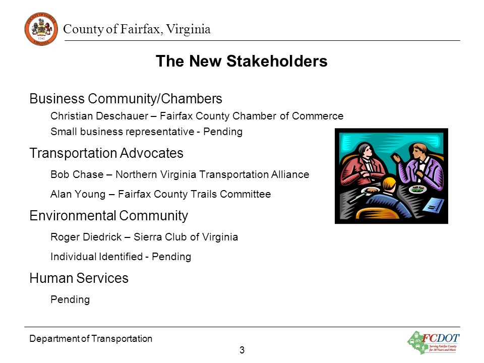 County of Fairfax, Virginia The New Stakeholders Business Community/Chambers Christian Deschauer – Fairfax County Chamber of Commerce Small business representative - Pending Transportation Advocates Bob Chase – Northern Virginia Transportation Alliance Alan Young – Fairfax County Trails Committee Environmental Community Roger Diedrick – Sierra Club of Virginia Individual Identified - Pending Human Services Pending Department of Transportation 3