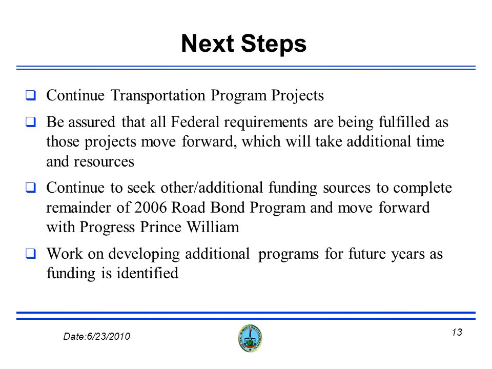 12 Date:6/23/2010 Remainder of 2006 Road Bond Not Funded Through this Program The County has reached its debt capacity and cannot fund the remaining projects from the 2006 Road Bond Program with GO Bonds, but the Department continues to look for other available funding sources to complete these projects, which include; Route 1 North - $51.1M Route 28 (Route 234 to Linton Hall Rd.) - $54.3 M Route 28 (Linton Hall Rd.