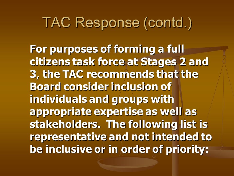 TAC Response (contd.) For purposes of forming a full citizens task force at Stages 2 and 3, the TAC recommends that the Board consider inclusion of individuals and groups with appropriate expertise as well as stakeholders.