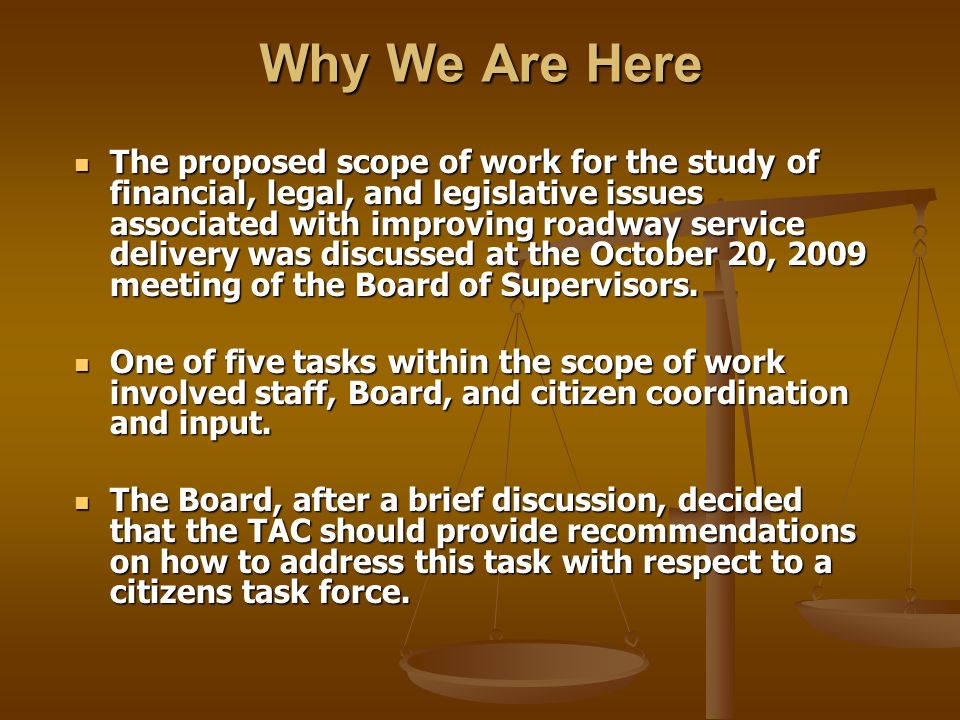 Why We Are Here The proposed scope of work for the study of financial, legal, and legislative issues associated with improving roadway service delivery was discussed at the October 20, 2009 meeting of the Board of Supervisors.