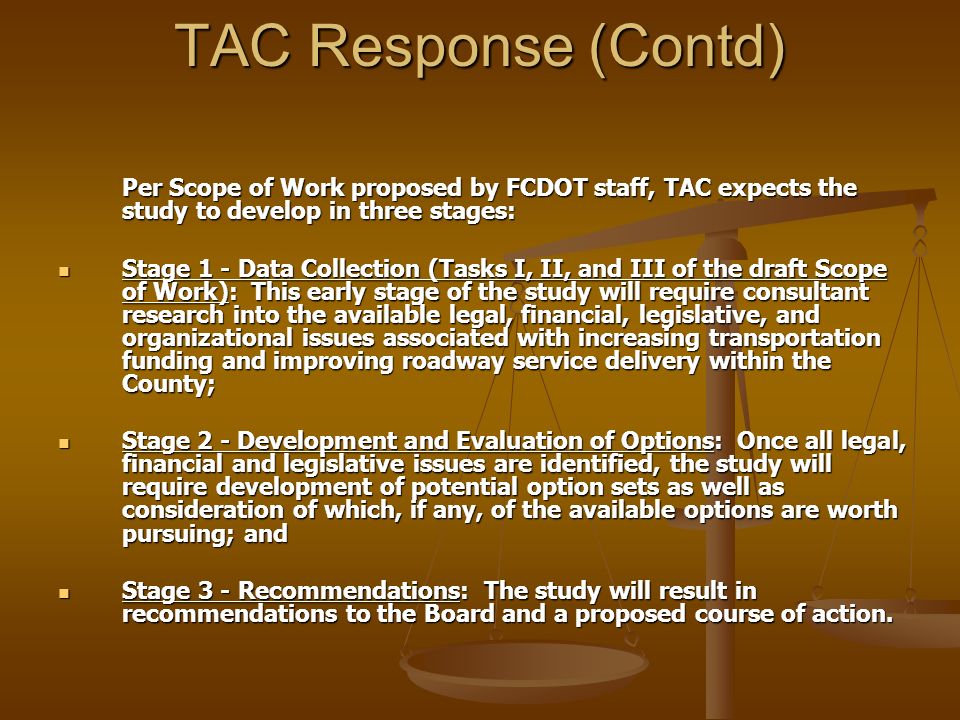 TAC Response (Contd) Per Scope of Work proposed by FCDOT staff, TAC expects the study to develop in three stages: Stage 1 - Data Collection (Tasks I, II, and III of the draft Scope of Work): This early stage of the study will require consultant research into the available legal, financial, legislative, and organizational issues associated with increasing transportation funding and improving roadway service delivery within the County; Stage 1 - Data Collection (Tasks I, II, and III of the draft Scope of Work): This early stage of the study will require consultant research into the available legal, financial, legislative, and organizational issues associated with increasing transportation funding and improving roadway service delivery within the County; Stage 2 - Development and Evaluation of Options: Once all legal, financial and legislative issues are identified, the study will require development of potential option sets as well as consideration of which, if any, of the available options are worth pursuing; and Stage 2 - Development and Evaluation of Options: Once all legal, financial and legislative issues are identified, the study will require development of potential option sets as well as consideration of which, if any, of the available options are worth pursuing; and Stage 3 - Recommendations: The study will result in recommendations to the Board and a proposed course of action.