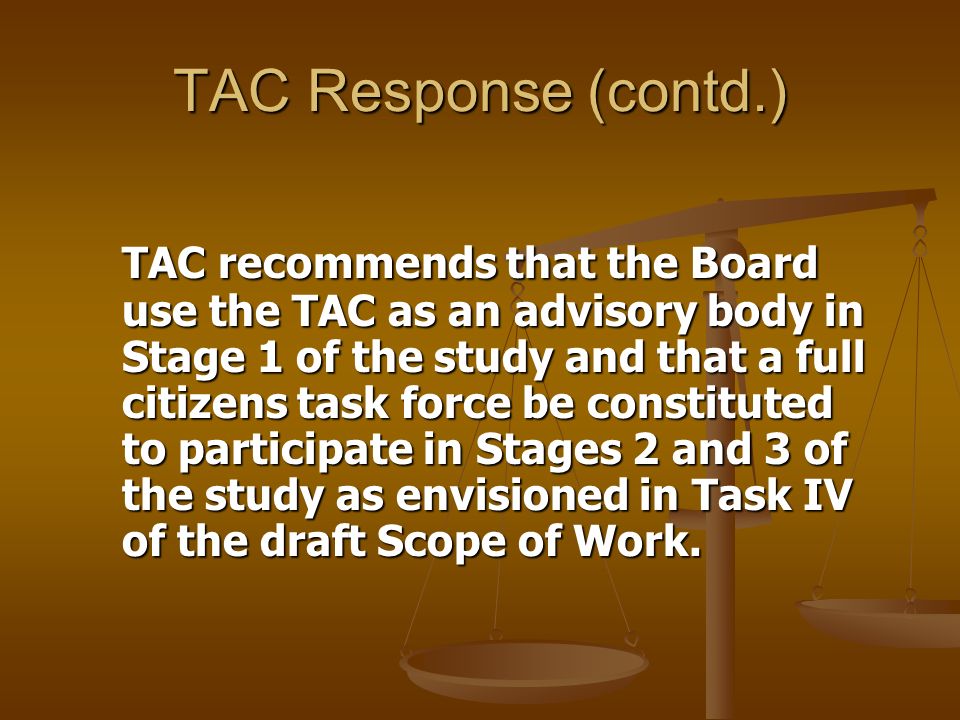 TAC Response (contd.) TAC recommends that the Board use the TAC as an advisory body in Stage 1 of the study and that a full citizens task force be constituted to participate in Stages 2 and 3 of the study as envisioned in Task IV of the draft Scope of Work.
