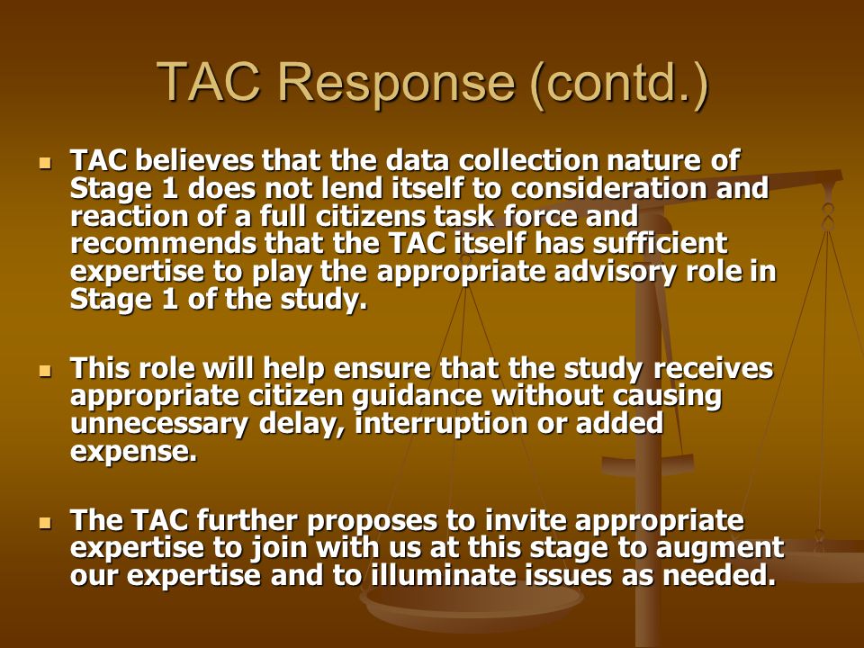 TAC Response (contd.) TAC believes that the data collection nature of Stage 1 does not lend itself to consideration and reaction of a full citizens task force and recommends that the TAC itself has sufficient expertise to play the appropriate advisory role in Stage 1 of the study.