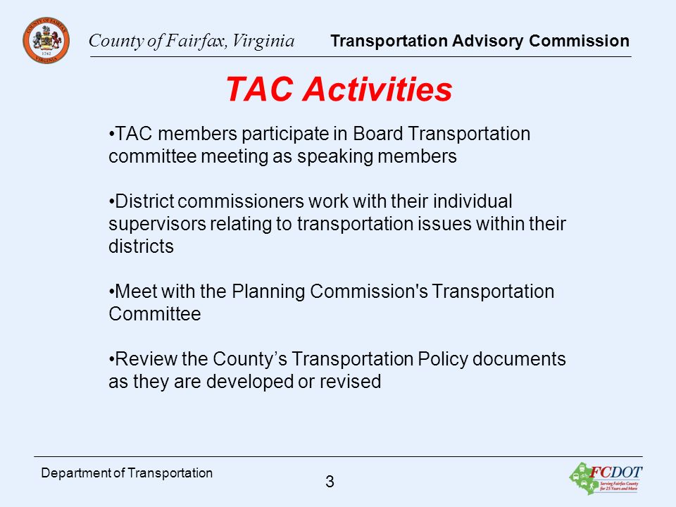 County of Fairfax, Virginia Transportation Advisory Commission 3 Department of Transportation TAC Activities TAC members participate in Board Transportation committee meeting as speaking members District commissioners work with their individual supervisors relating to transportation issues within their districts Meet with the Planning Commission s Transportation Committee Review the Countys Transportation Policy documents as they are developed or revised