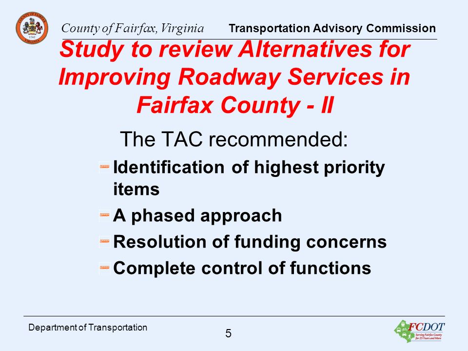 County of Fairfax, Virginia Transportation Advisory Commission 5 Department of Transportation Study to review Alternatives for Improving Roadway Services in Fairfax County - II The TAC recommended: Identification of highest priority items A phased approach Resolution of funding concerns Complete control of functions