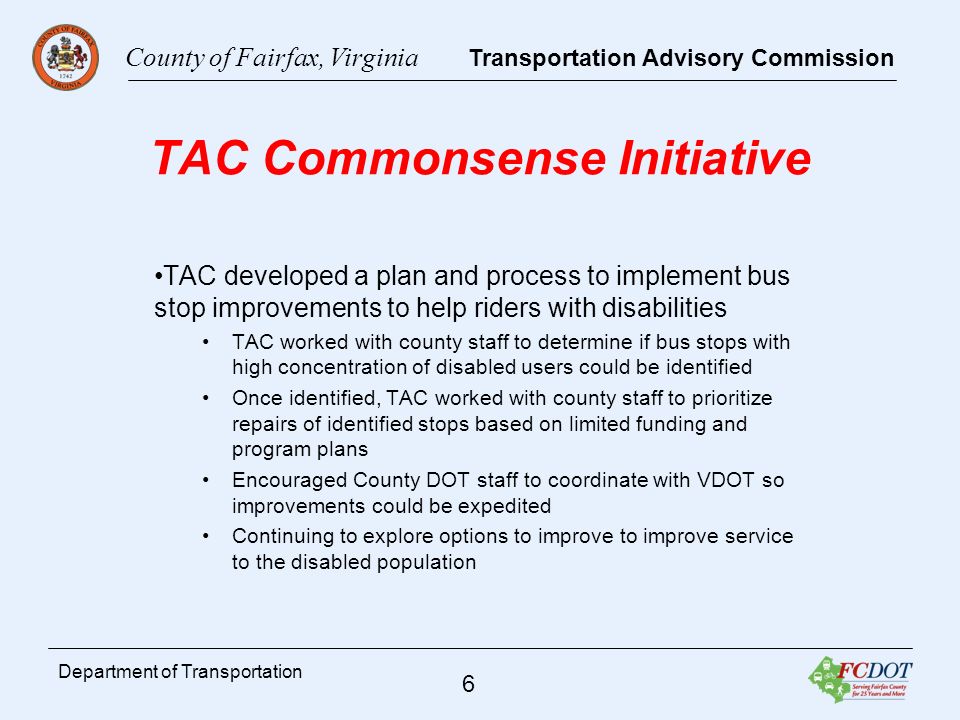County of Fairfax, Virginia Transportation Advisory Commission 6 Department of Transportation TAC Commonsense Initiative TAC developed a plan and process to implement bus stop improvements to help riders with disabilities TAC worked with county staff to determine if bus stops with high concentration of disabled users could be identified Once identified, TAC worked with county staff to prioritize repairs of identified stops based on limited funding and program plans Encouraged County DOT staff to coordinate with VDOT so improvements could be expedited Continuing to explore options to improve to improve service to the disabled population