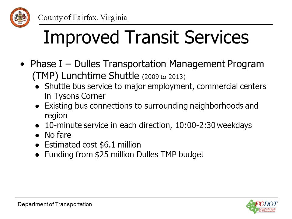 County of Fairfax, Virginia Department of Transportation Improved Transit Services Phase I – Dulles Transportation Management Program (TMP) Lunchtime Shuttle (2009 to 2013) Shuttle bus service to major employment, commercial centers in Tysons Corner Existing bus connections to surrounding neighborhoods and region 10-minute service in each direction, 10:00-2:30 weekdays No fare Estimated cost $6.1 million Funding from $25 million Dulles TMP budget