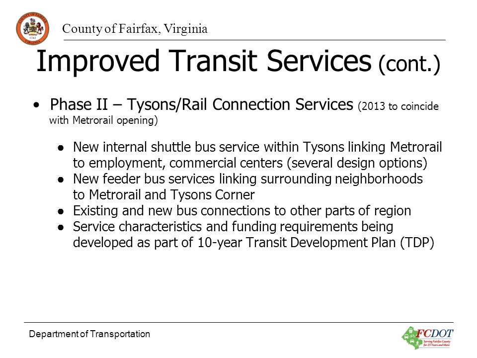 County of Fairfax, Virginia Department of Transportation Improved Transit Services (cont.) Phase II – Tysons/Rail Connection Services (2013 to coincide with Metrorail opening) New internal shuttle bus service within Tysons linking Metrorail to employment, commercial centers (several design options) New feeder bus services linking surrounding neighborhoods to Metrorail and Tysons Corner Existing and new bus connections to other parts of region Service characteristics and funding requirements being developed as part of 10-year Transit Development Plan (TDP)