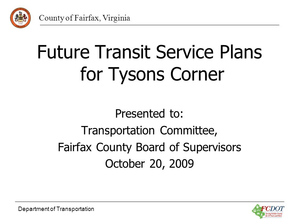 County of Fairfax, Virginia Department of Transportation Future Transit Service Plans for Tysons Corner Presented to: Transportation Committee, Fairfax County Board of Supervisors October 20, 2009