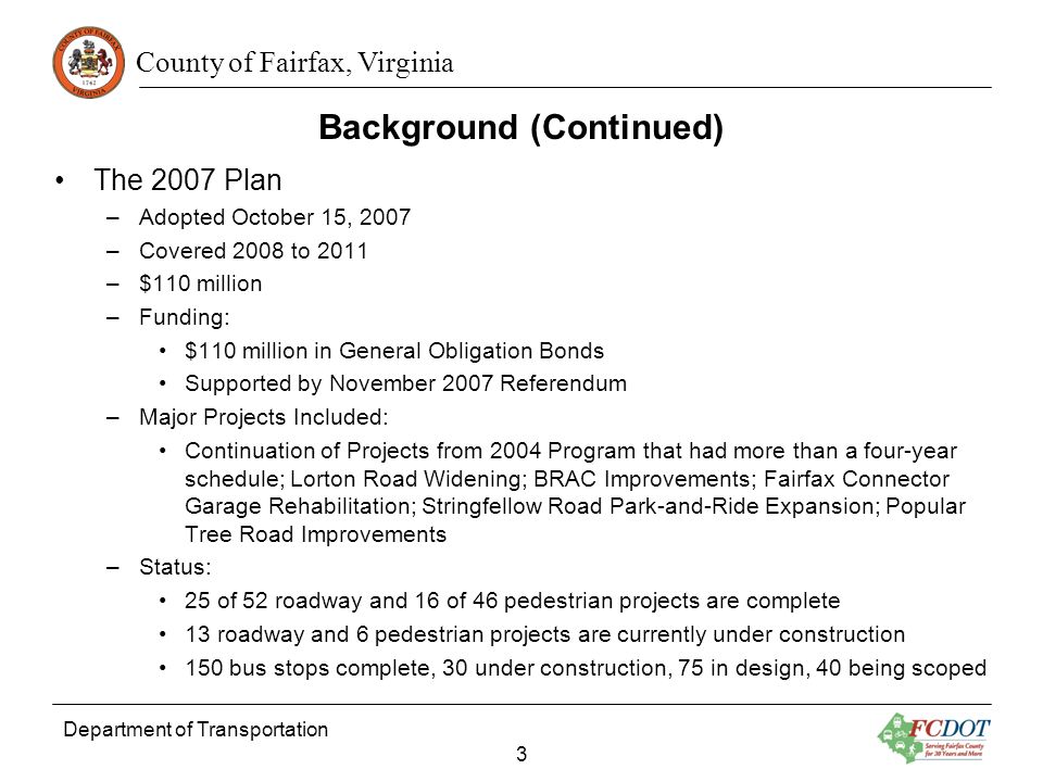 County of Fairfax, Virginia Background (Continued) The 2007 Plan –Adopted October 15, 2007 –Covered 2008 to 2011 –$110 million –Funding: $110 million in General Obligation Bonds Supported by November 2007 Referendum –Major Projects Included: Continuation of Projects from 2004 Program that had more than a four-year schedule; Lorton Road Widening; BRAC Improvements; Fairfax Connector Garage Rehabilitation; Stringfellow Road Park-and-Ride Expansion; Popular Tree Road Improvements –Status: 25 of 52 roadway and 16 of 46 pedestrian projects are complete 13 roadway and 6 pedestrian projects are currently under construction 150 bus stops complete, 30 under construction, 75 in design, 40 being scoped Department of Transportation 3