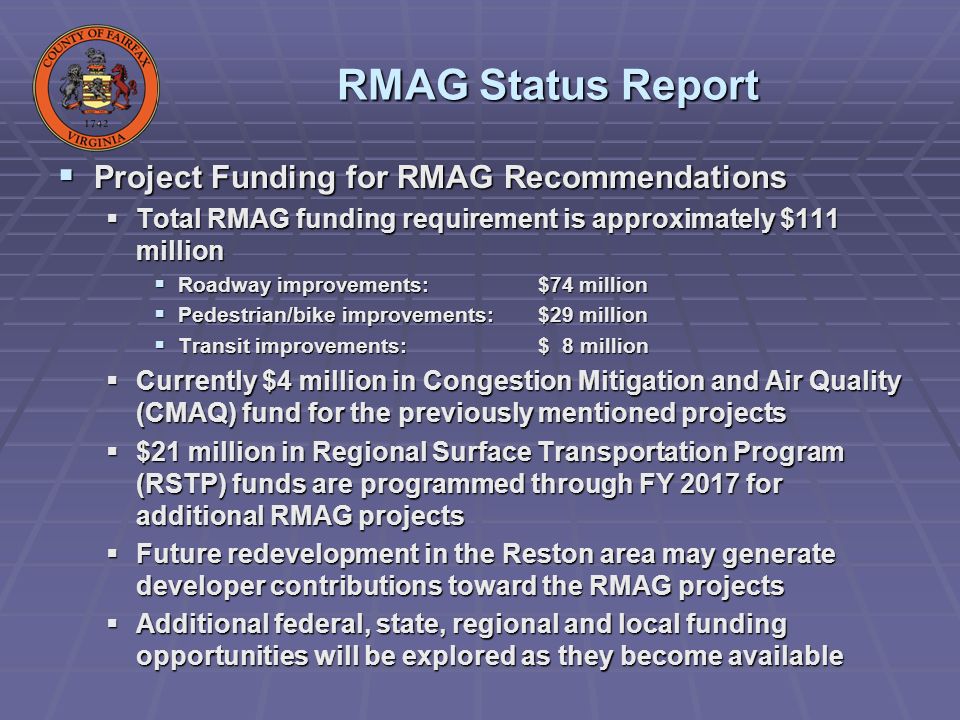 RMAG Status Report Project Funding for RMAG Recommendations Project Funding for RMAG Recommendations Total RMAG funding requirement is approximately $111 million Total RMAG funding requirement is approximately $111 million Roadway improvements:$74 million Roadway improvements:$74 million Pedestrian/bike improvements:$29 million Pedestrian/bike improvements:$29 million Transit improvements:$ 8 million Transit improvements:$ 8 million Currently $4 million in Congestion Mitigation and Air Quality (CMAQ) fund for the previously mentioned projects Currently $4 million in Congestion Mitigation and Air Quality (CMAQ) fund for the previously mentioned projects $21 million in Regional Surface Transportation Program (RSTP) funds are programmed through FY 2017 for additional RMAG projects $21 million in Regional Surface Transportation Program (RSTP) funds are programmed through FY 2017 for additional RMAG projects Future redevelopment in the Reston area may generate developer contributions toward the RMAG projects Future redevelopment in the Reston area may generate developer contributions toward the RMAG projects Additional federal, state, regional and local funding opportunities will be explored as they become available Additional federal, state, regional and local funding opportunities will be explored as they become available