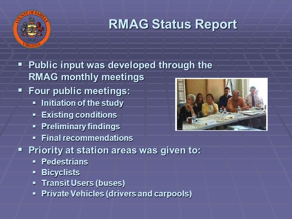 Public input was developed through the RMAG monthly meetings Public input was developed through the RMAG monthly meetings Four public meetings: Four public meetings: Initiation of the study Initiation of the study Existing conditions Existing conditions Preliminary findings Preliminary findings Final recommendations Final recommendations Priority at station areas was given to: Priority at station areas was given to: Pedestrians Pedestrians Bicyclists Bicyclists Transit Users (buses) Transit Users (buses) Private Vehicles (drivers and carpools) Private Vehicles (drivers and carpools) RMAG Status Report