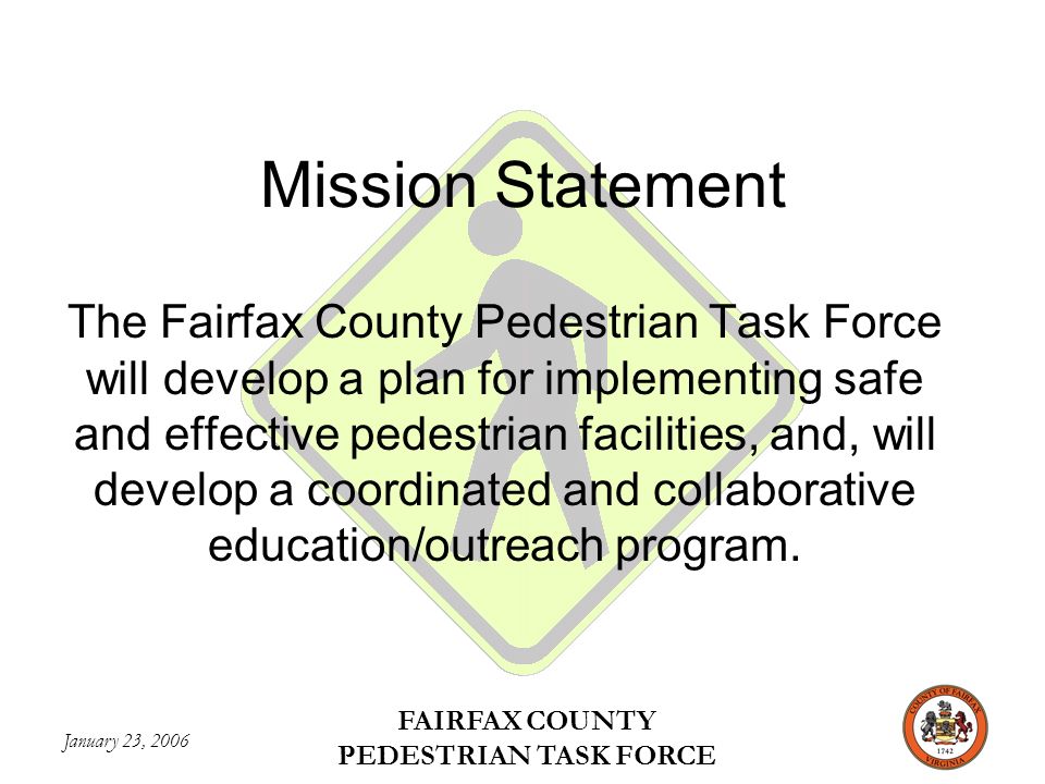 January 23, 2006 FAIRFAX COUNTY PEDESTRIAN TASK FORCE Mission Statement The Fairfax County Pedestrian Task Force will develop a plan for implementing safe and effective pedestrian facilities, and, will develop a coordinated and collaborative education/outreach program.