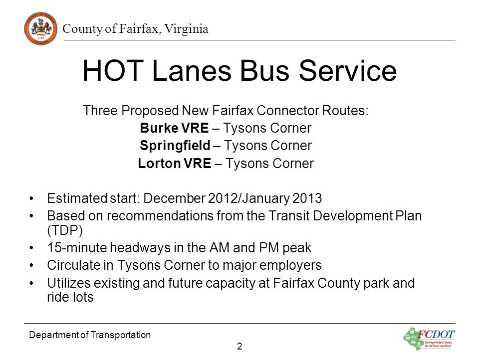 County of Fairfax, Virginia Department of Transportation 2 HOT Lanes Bus Service Three Proposed New Fairfax Connector Routes: Burke VRE – Tysons Corner Springfield – Tysons Corner Lorton VRE – Tysons Corner Estimated start: December 2012/January 2013 Based on recommendations from the Transit Development Plan (TDP) 15-minute headways in the AM and PM peak Circulate in Tysons Corner to major employers Utilizes existing and future capacity at Fairfax County park and ride lots