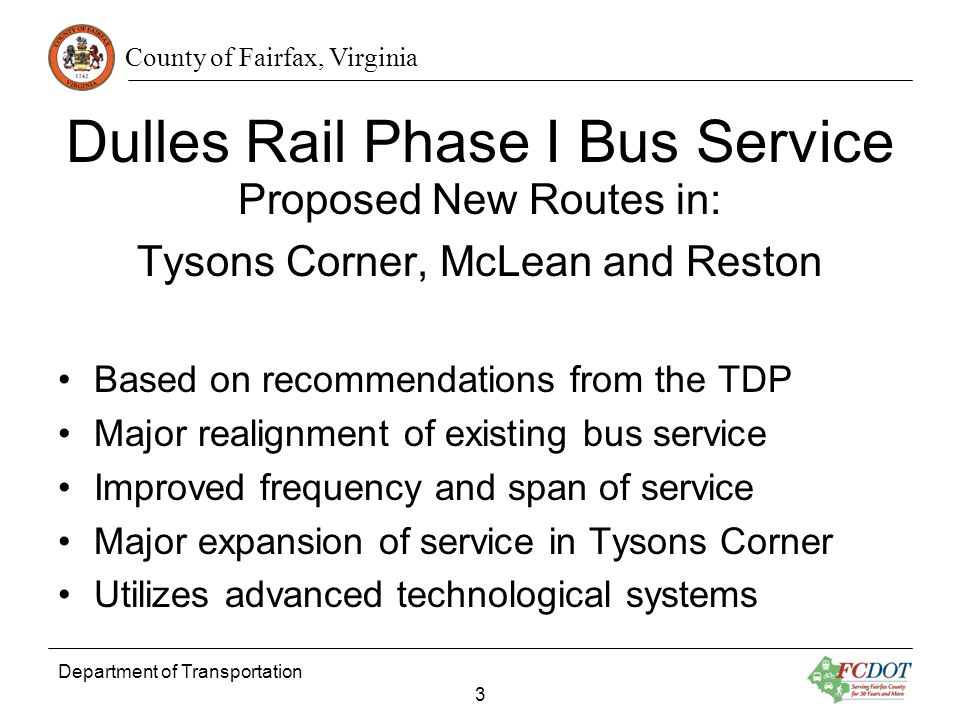 County of Fairfax, Virginia Department of Transportation 3 Dulles Rail Phase I Bus Service Proposed New Routes in: Tysons Corner, McLean and Reston Based on recommendations from the TDP Major realignment of existing bus service Improved frequency and span of service Major expansion of service in Tysons Corner Utilizes advanced technological systems