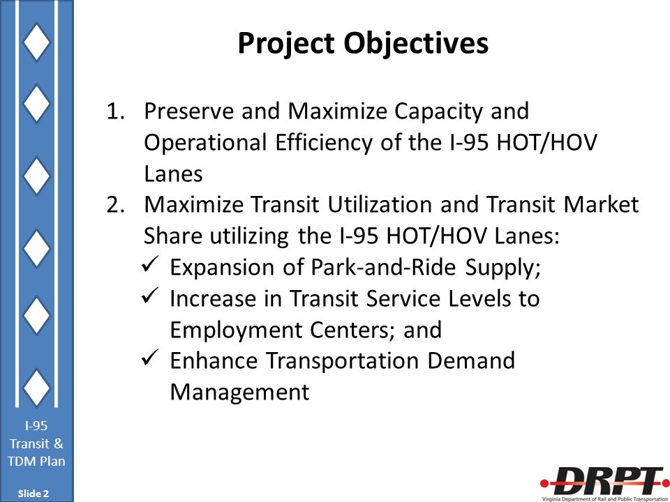 I-95 Transit & TDM Plan Project Objectives 1.Preserve and Maximize Capacity and Operational Efficiency of the I-95 HOT/HOV Lanes 2.Maximize Transit Utilization and Transit Market Share utilizing the I-95 HOT/HOV Lanes: Expansion of Park-and-Ride Supply; Increase in Transit Service Levels to Employment Centers; and Enhance Transportation Demand Management Slide 2