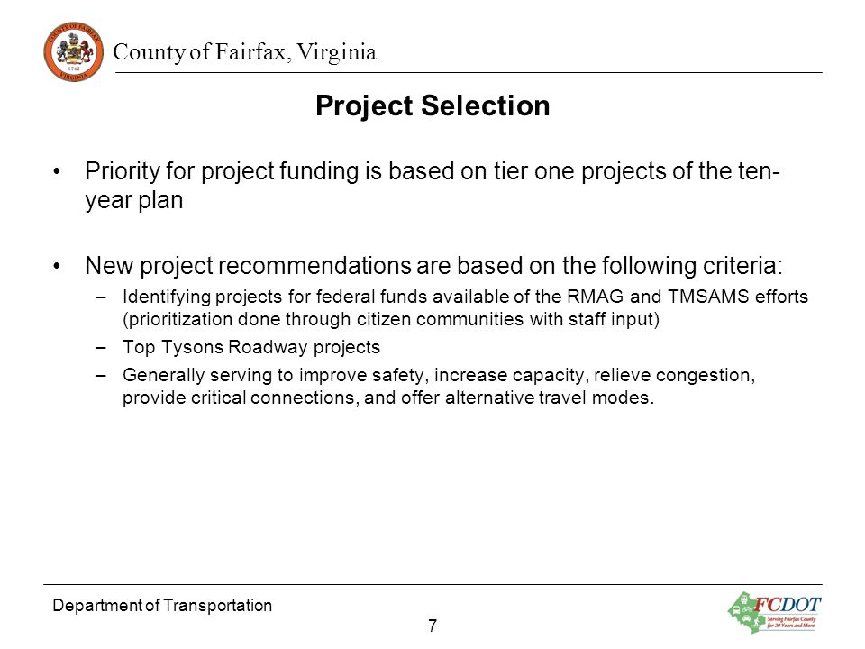 County of Fairfax, Virginia Project Selection Department of Transportation 7 Priority for project funding is based on tier one projects of the ten- year plan New project recommendations are based on the following criteria: –Identifying projects for federal funds available of the RMAG and TMSAMS efforts (prioritization done through citizen communities with staff input) –Top Tysons Roadway projects –Generally serving to improve safety, increase capacity, relieve congestion, provide critical connections, and offer alternative travel modes.