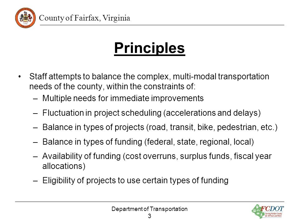 County of Fairfax, Virginia Principles Staff attempts to balance the complex, multi-modal transportation needs of the county, within the constraints of: –Multiple needs for immediate improvements –Fluctuation in project scheduling (accelerations and delays) –Balance in types of projects (road, transit, bike, pedestrian, etc.) –Balance in types of funding (federal, state, regional, local) –Availability of funding (cost overruns, surplus funds, fiscal year allocations) –Eligibility of projects to use certain types of funding Department of Transportation 3