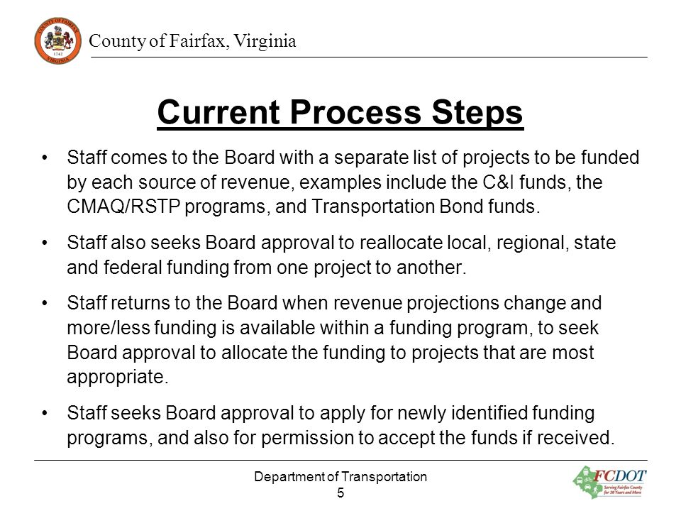 County of Fairfax, Virginia Current Process Steps Staff comes to the Board with a separate list of projects to be funded by each source of revenue, examples include the C&I funds, the CMAQ/RSTP programs, and Transportation Bond funds.