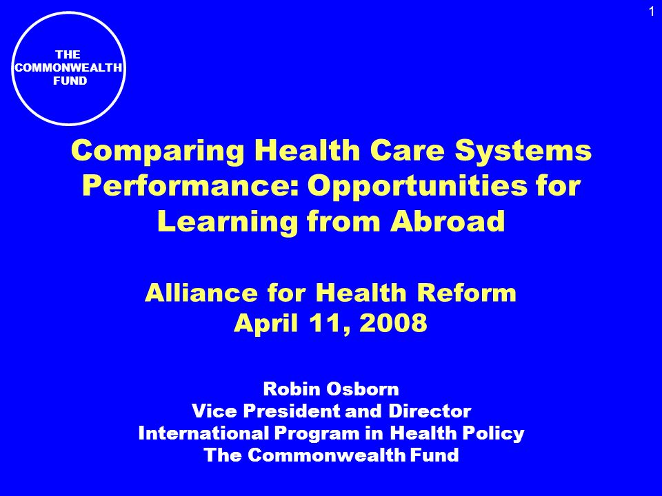 THE COMMONWEALTH FUND 1 Comparing Health Care Systems Performance: Opportunities for Learning from Abroad Alliance for Health Reform April 11, 2008 Robin Osborn Vice President and Director International Program in Health Policy The Commonwealth Fund