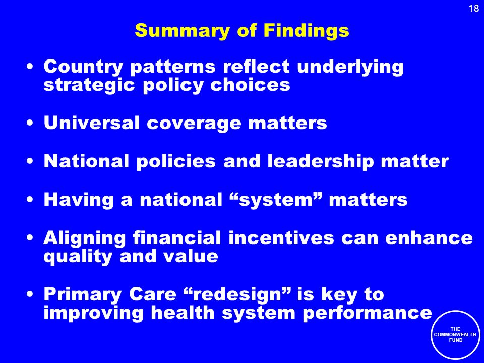 THE COMMONWEALTH FUND 18 Summary of Findings Country patterns reflect underlying strategic policy choices Universal coverage matters National policies and leadership matter Having a national system matters Aligning financial incentives can enhance quality and value Primary Care redesign is key to improving health system performance