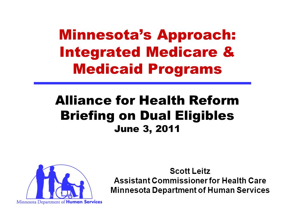 Scott Leitz Assistant Commissioner for Health Care Minnesota Department of Human Services Minnesotas Approach: Integrated Medicare & Medicaid Programs Alliance for Health Reform Briefing on Dual Eligibles June 3, 2011