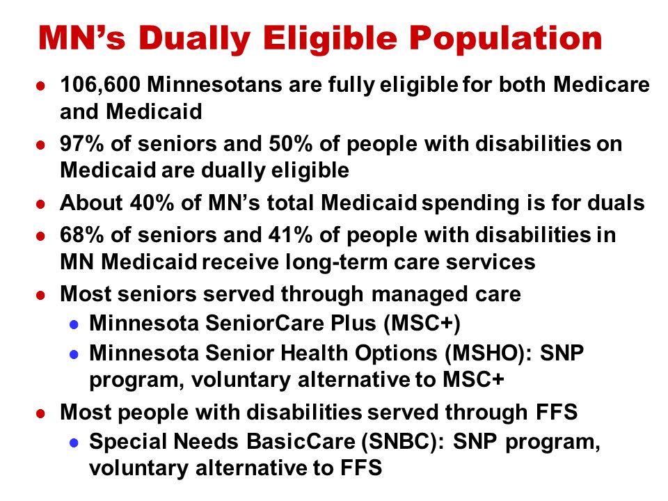 MNs Dually Eligible Population 106,600 Minnesotans are fully eligible for both Medicare and Medicaid 97% of seniors and 50% of people with disabilities on Medicaid are dually eligible About 40% of MNs total Medicaid spending is for duals 68% of seniors and 41% of people with disabilities in MN Medicaid receive long-term care services Most seniors served through managed care Minnesota SeniorCare Plus (MSC+) Minnesota Senior Health Options (MSHO): SNP program, voluntary alternative to MSC+ Most people with disabilities served through FFS Special Needs BasicCare (SNBC): SNP program, voluntary alternative to FFS