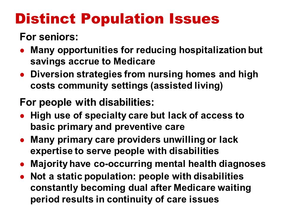 Distinct Population Issues For seniors: Many opportunities for reducing hospitalization but savings accrue to Medicare Diversion strategies from nursing homes and high costs community settings (assisted living) For people with disabilities: High use of specialty care but lack of access to basic primary and preventive care Many primary care providers unwilling or lack expertise to serve people with disabilities Majority have co-occurring mental health diagnoses Not a static population: people with disabilities constantly becoming dual after Medicare waiting period results in continuity of care issues