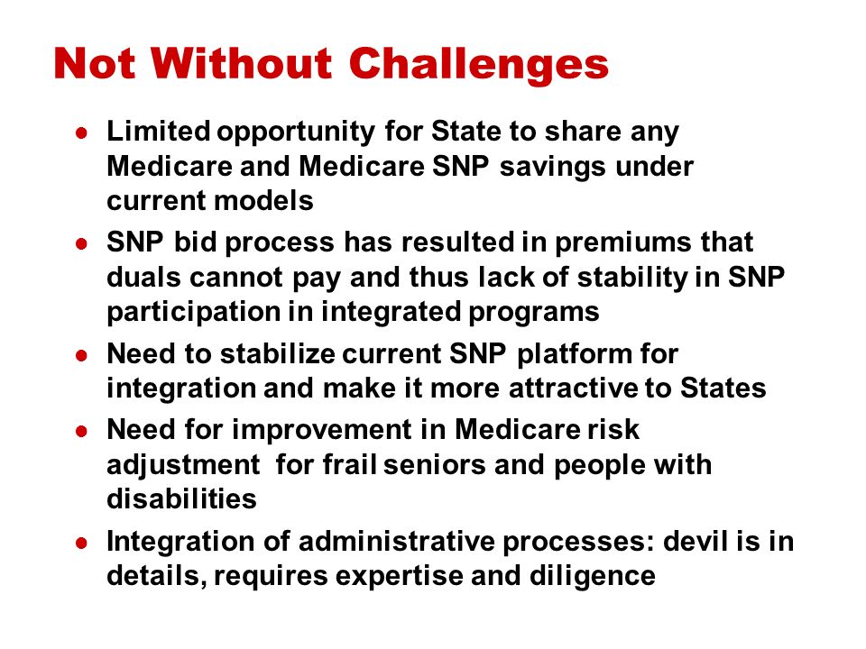 Not Without Challenges Limited opportunity for State to share any Medicare and Medicare SNP savings under current models SNP bid process has resulted in premiums that duals cannot pay and thus lack of stability in SNP participation in integrated programs Need to stabilize current SNP platform for integration and make it more attractive to States Need for improvement in Medicare risk adjustment for frail seniors and people with disabilities Integration of administrative processes: devil is in details, requires expertise and diligence