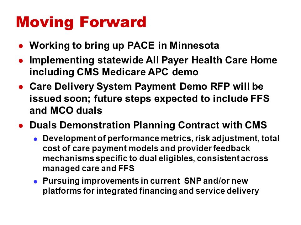 Moving Forward Working to bring up PACE in Minnesota Implementing statewide All Payer Health Care Home including CMS Medicare APC demo Care Delivery System Payment Demo RFP will be issued soon; future steps expected to include FFS and MCO duals Duals Demonstration Planning Contract with CMS Development of performance metrics, risk adjustment, total cost of care payment models and provider feedback mechanisms specific to dual eligibles, consistent across managed care and FFS Pursuing improvements in current SNP and/or new platforms for integrated financing and service delivery