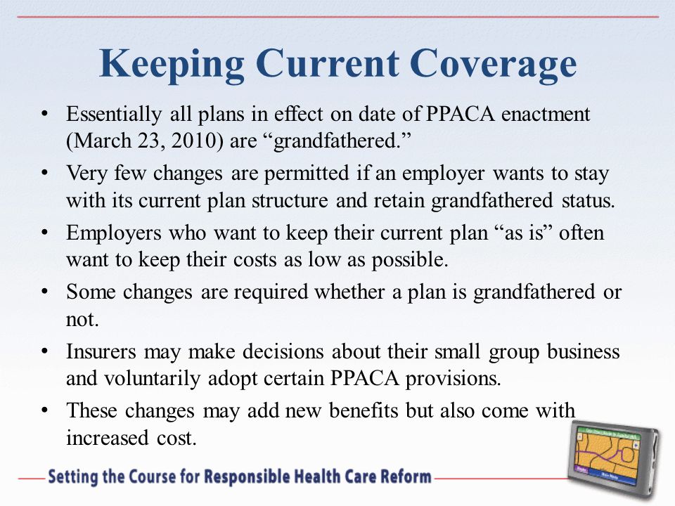 Keeping Current Coverage Essentially all plans in effect on date of PPACA enactment (March 23, 2010) are grandfathered.