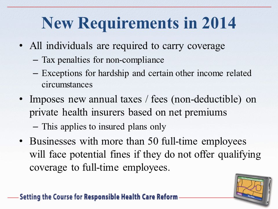 New Requirements in 2014 All individuals are required to carry coverage – Tax penalties for non-compliance – Exceptions for hardship and certain other income related circumstances Imposes new annual taxes / fees (non-deductible) on private health insurers based on net premiums – This applies to insured plans only Businesses with more than 50 full-time employees will face potential fines if they do not offer qualifying coverage to full-time employees.