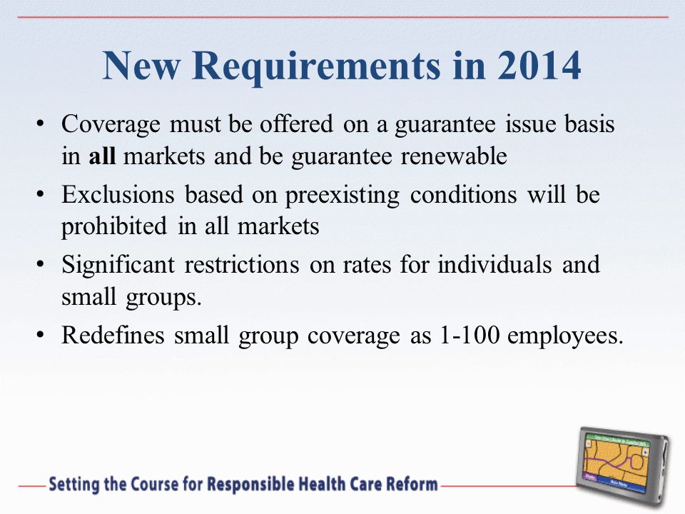 New Requirements in 2014 Coverage must be offered on a guarantee issue basis in all markets and be guarantee renewable Exclusions based on preexisting conditions will be prohibited in all markets Significant restrictions on rates for individuals and small groups.
